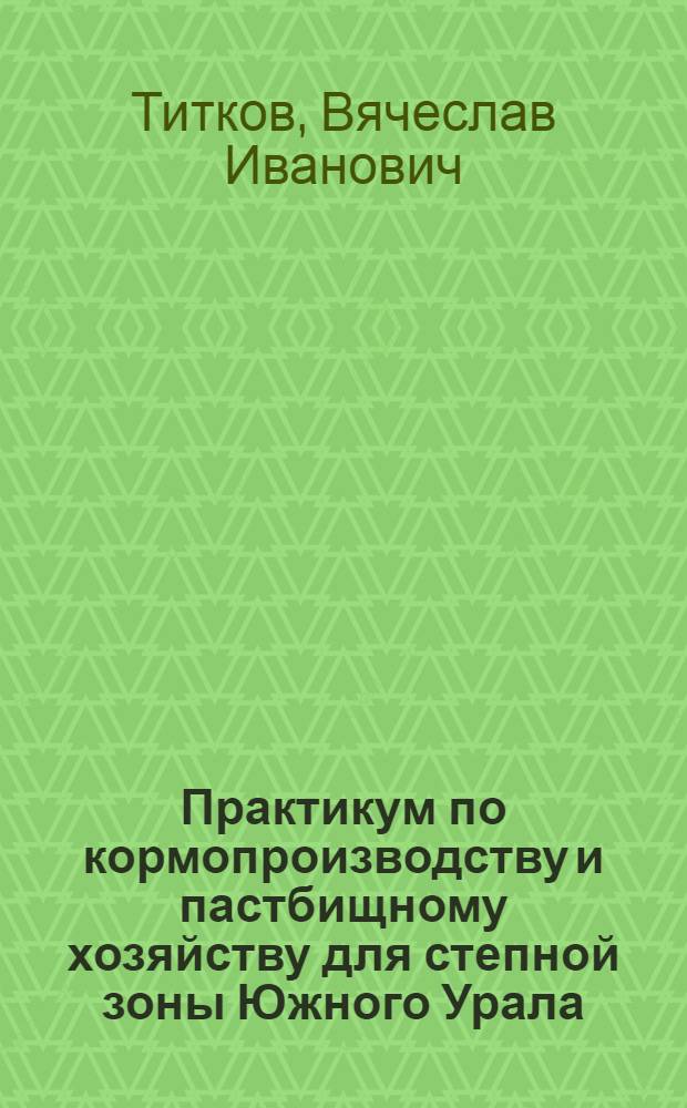 Практикум по кормопроизводству и пастбищному хозяйству для степной зоны Южного Урала (практические занятия, учебная практика по полевому и луговому кормопроизводству) : учебное пособие для студентов высших учебных заведений по агрономическим специальностям