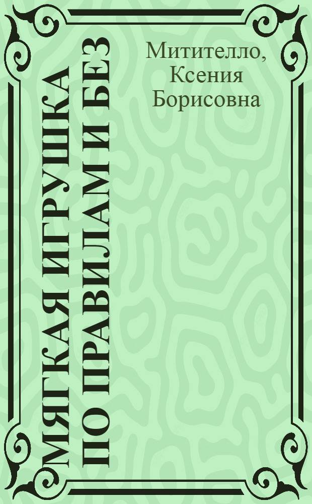 Мягкая игрушка по правилам и без : 18 чудесных зверушек и подушек из декоративных тканей, трикотажа и велюра