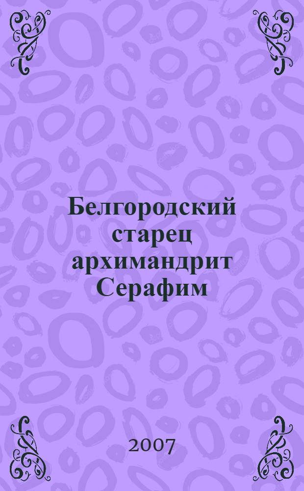 Белгородский старец архимандрит Серафим (Тяпочкин), 1894-1982 : жизнеописание, воспоминания духовных чад, проповеди