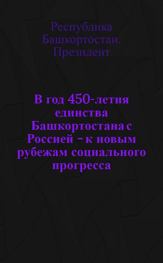 В год 450-летия единства Башкортостана с Россией - к новым рубежам социального прогресса : (о положении в республике и основных направлениях ее развития в 2007 году)