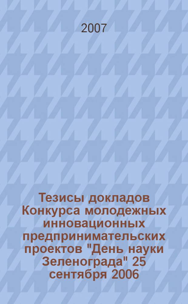 Тезисы докладов Конкурса молодежных инновационных предпринимательских проектов "День науки Зеленограда" [25 сентября 2006 - 10 апреля 2007]