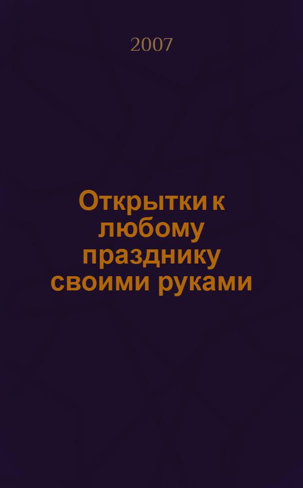 Открытки к любому празднику своими руками : пасха. День рождения. 8 марта. 23 февраля. День влюбленных. Рождество. Новый год : оригинальная форма поздравлений для любимых людей!