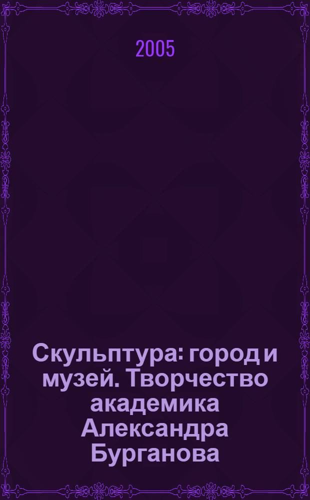 Скульптура: город и музей. [Творчество академика Александра Бурганова] : материалы Научной конференции, посвященной творчеству академика Александра Бурганова, 3-4 сентября 2005 года