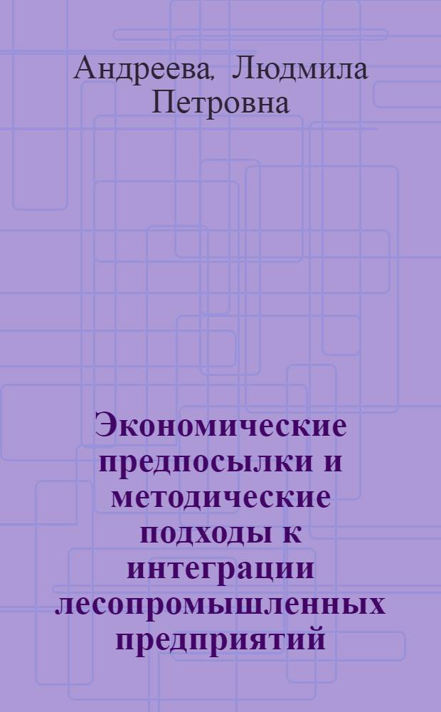 Экономические предпосылки и методические подходы к интеграции лесопромышленных предприятий : монография