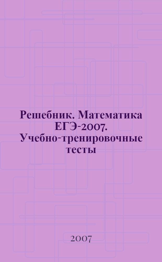 Решебник. Математика ЕГЭ-2007. Учебно-тренировочные тесты