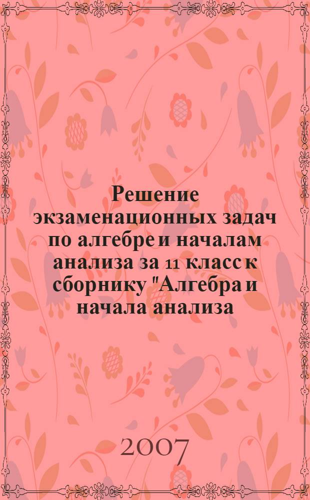 Решение экзаменационных задач по алгебре и началам анализа за 11 класс к сборнику "Алгебра и начала анализа: сборник задач для подготовки и проведения итоговой аттестации за курс средней школы / И.Р. Высоцкий, Л.И. Звавич, Б.П. Пигарев и др.; под ред. С.А. Шестакова - 2-е изд., испр.- М: Внешсигма-М, 2006" : учебно-методическое пособие