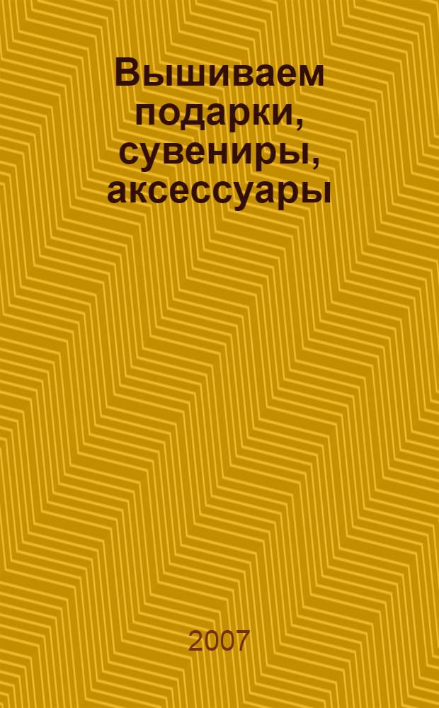 Вышиваем подарки, сувениры, аксессуары : разные стили, пошаговые иллюстрации, оригинальные идеи