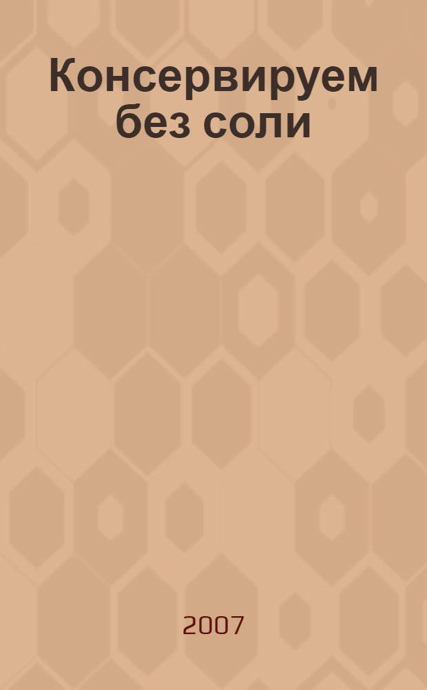 Консервируем без соли : уникальные рецепты для вашего здоровья