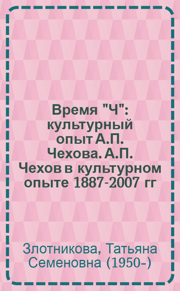 Время "Ч" : культурный опыт А.П. Чехова. А.П. Чехов в культурном опыте 1887-2007 гг