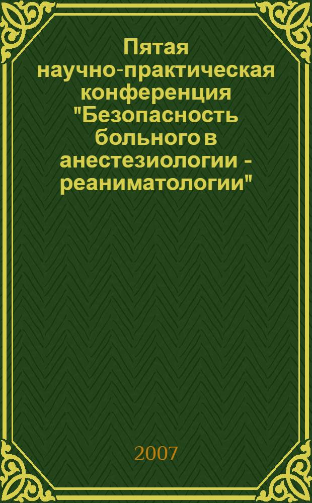 Пятая научно-практическая конференция "Безопасность больного в анестезиологии - реаниматологии", Москва 28-29 июня 2007 года : главная тема: Наука - образование - практика : в рамках направления "Внедрение новых медицинских технологий, методик лечения и профилактики заболеваний в практическое здравоохранение города Москвы и Московской области" : тезисы докладов, каталог участников выставки
