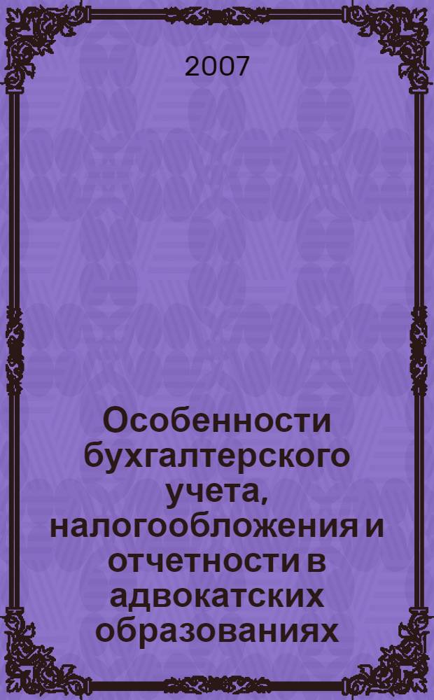 Особенности бухгалтерского учета, налогообложения и отчетности в адвокатских образованиях : практические рекомендации для руководителей и бухгалтеров коллегий адвокатов, адвокатских бюро и адвокатских кабинетов : ответы на сложные вопросы, правовое регулирование, бухгалтерский учет, налоговый учет, отчетность