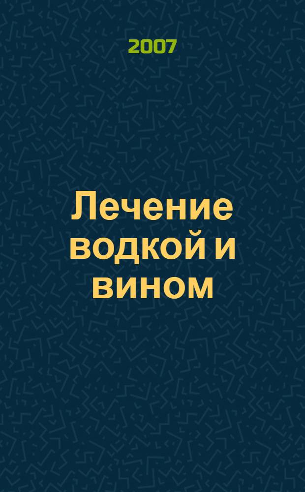 Лечение водкой и вином : целебные настойки, оздоровительные коктейли, косметические рецепты