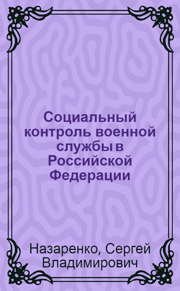 Социальный контроль военной службы в Российской Федерации : (социологический анализ на примере военнослужащих Вооруженных сил РФ) : экскурс в историю становления социологических взглядов о социальном контроле, управленческая модель регулирования организации социального контроля военной службы, методология социологического анализа: объяснение и понимание, современное состояние: цель и задачи, структура и функции, ресурсы и результаты, технология оптимизации: противоречия, приоритеты, направления и пути : монография