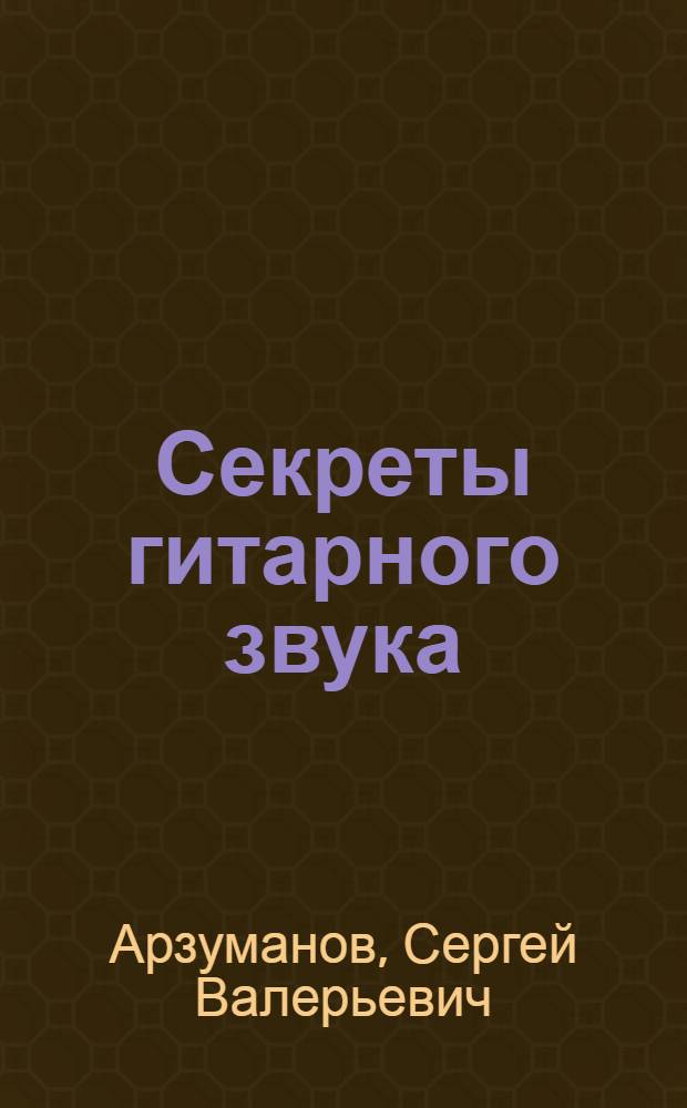 Секреты гитарного звука : природа гитарного звука, гитарное звукоусиление, гитара и цифровые технологии, формирование собственного звучания, энциклопедия гитарных эффектов, правильный выбор оборудования, опыт мировых звезд