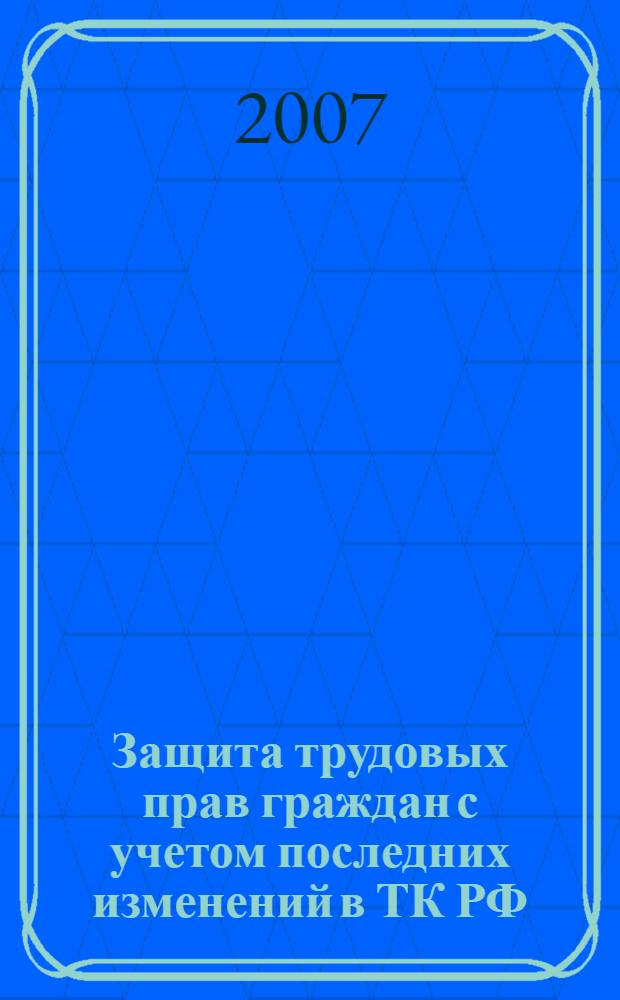 Защита трудовых прав граждан с учетом последних изменений в ТК РФ : с учетом изменений, внесенных Федеральным законом от 30 июня 2006 г. N 90-Ф3