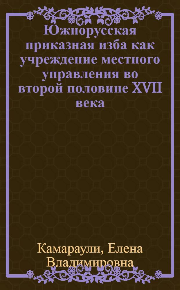 Южнорусская приказная изба как учреждение местного управления во второй половине XVII века : автореф. дис. на соиск. учен. степ. канд. ист. наук : специальность 07.00.02 <Отечеств. история>