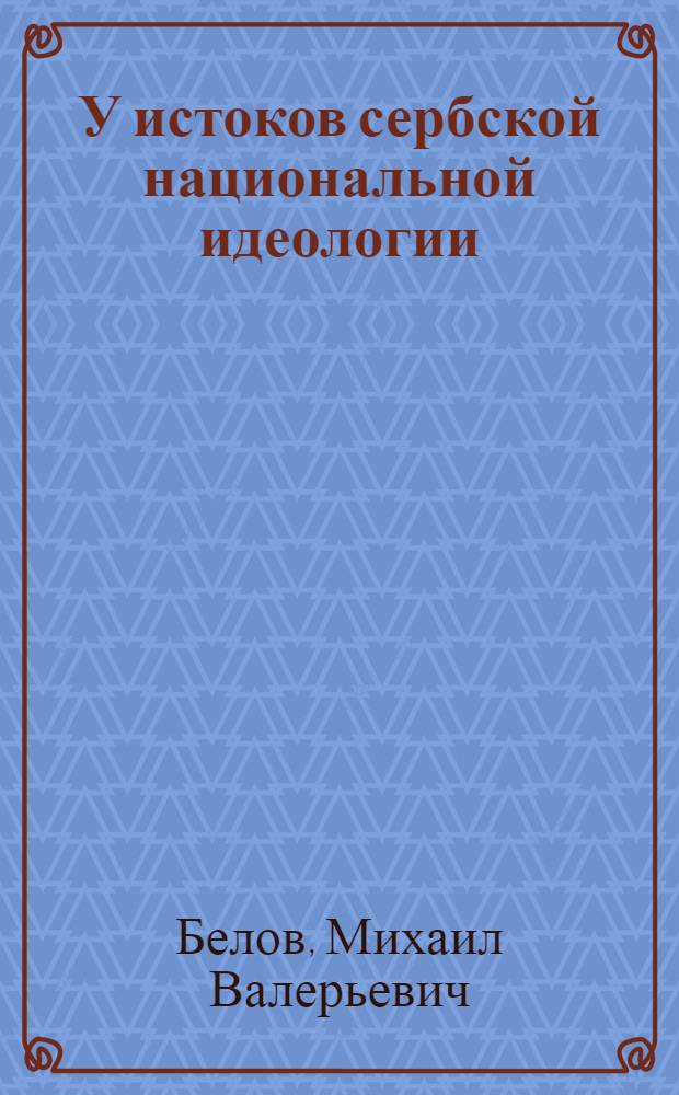 У истоков сербской национальной идеологии : мезанизмы формирования и специфика развития, конец XVIII - середина 30-х гг. XIX века