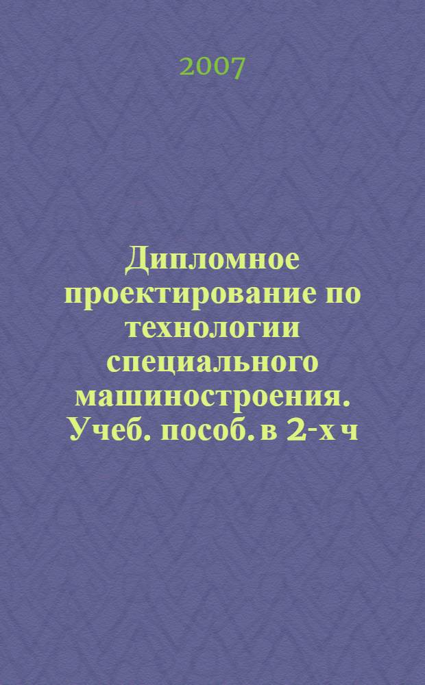 Дипломное проектирование по технологии специального машиностроения. Учеб. пособ. в 2-х ч. Ч. 1. Структура дипломных проектов и основы разработки технологических процессов механической обработки