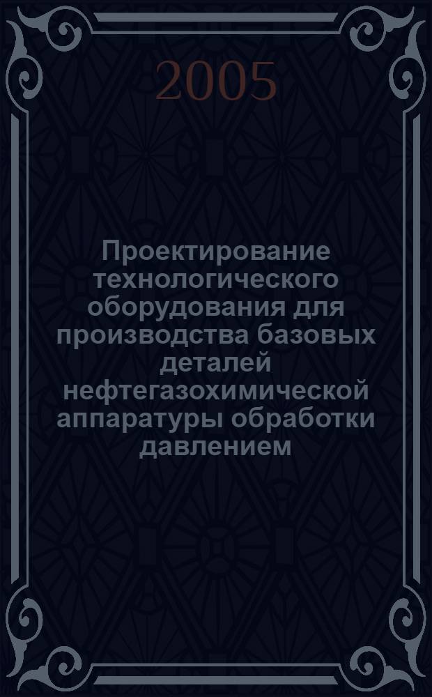 Проектирование технологического оборудования для производства базовых деталей нефтегазохимической аппаратуры обработки давлением : учебное пособие