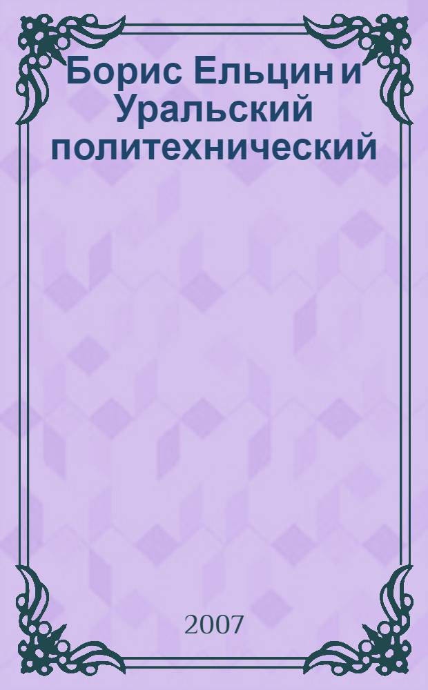 Борис Ельцин и Уральский политехнический : время, среда, современники : документальный очерк