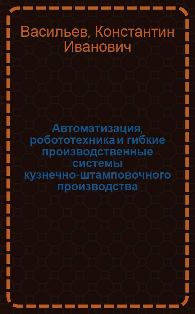 Автоматизация, робототехника и гибкие производственные системы кузнечно-штамповочного производства : учебник для студентов высших учебных заведений, обучающихся по специальности "Машины и технология обработки металлов давлением" направления подготовки "Машиностроительные технологии и оборудование"