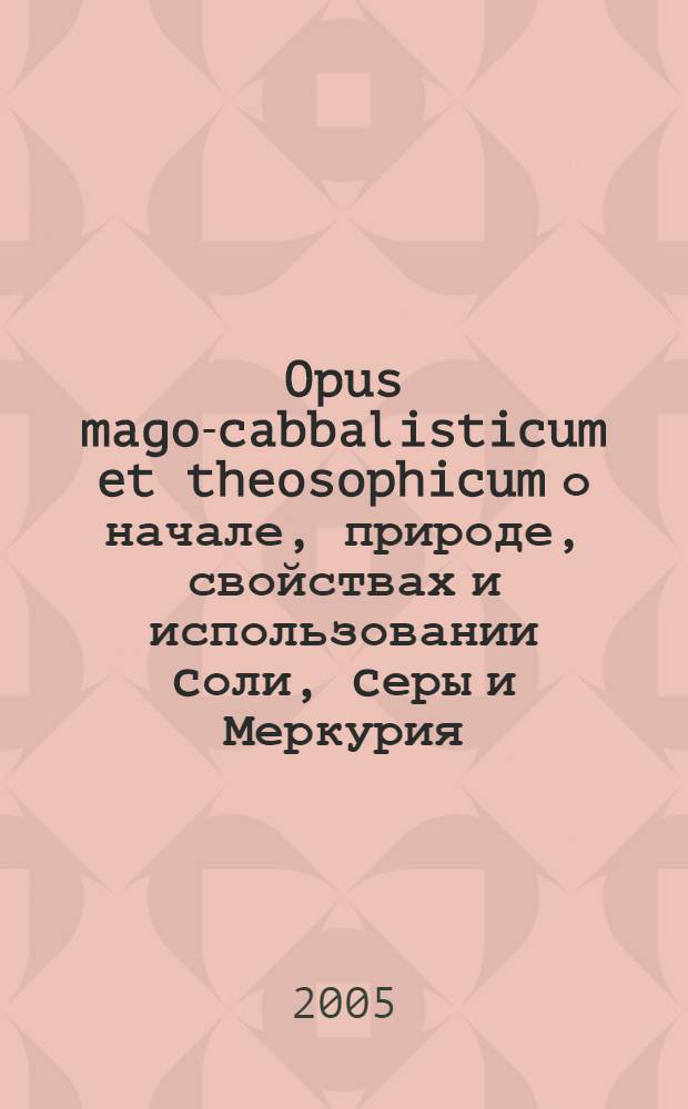 Opus mago-cabbalisticum et theosophicum о начале, природе, свойствах и использовании cоли, cеры и Меркурия, изложенное в трех частях и содержащее очень много удивительных математических, теософских, магических и мистических материй, а также Происхождение металлов и минералов, доказываемое из основ природы, где вместе с главным ключом трактата приведено множество удивительных магико-каббалистических фигур. В дополнение к этому: Трактат о божественной мудрости и отдельное приложение некоторых редкостных и ценных химических рукописей