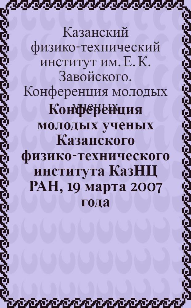 Конференция молодых ученых Казанского физико-технического института КазНЦ РАН, 19 марта 2007 года : сборник материалов конференции