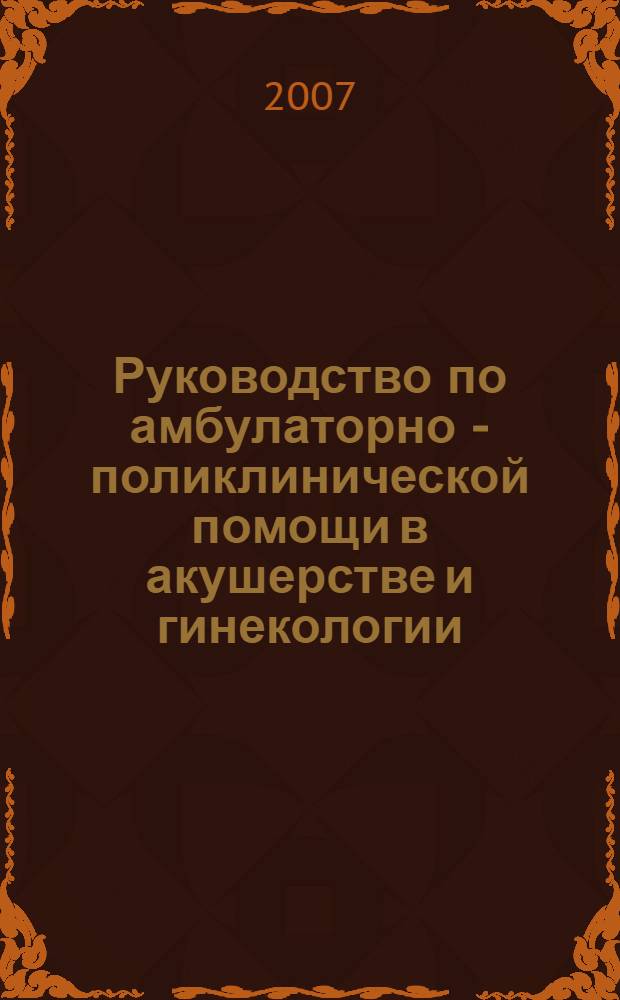 Руководство по амбулаторно - поликлинической помощи в акушерстве и гинекологии : для врачей женских консультаций