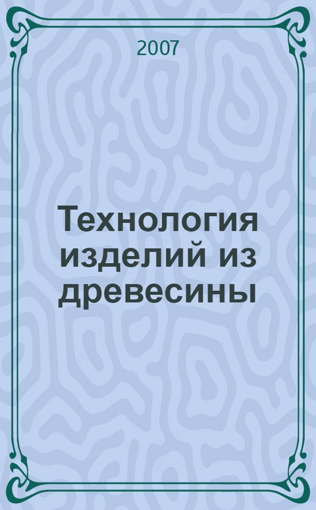 Технология изделий из древесины: учеб. пособие по выполнению курсового проекта и практических работ по дисциплине для студентов специальностей 250403, 200503, направления 250300 и слушателей ФПК и ПК