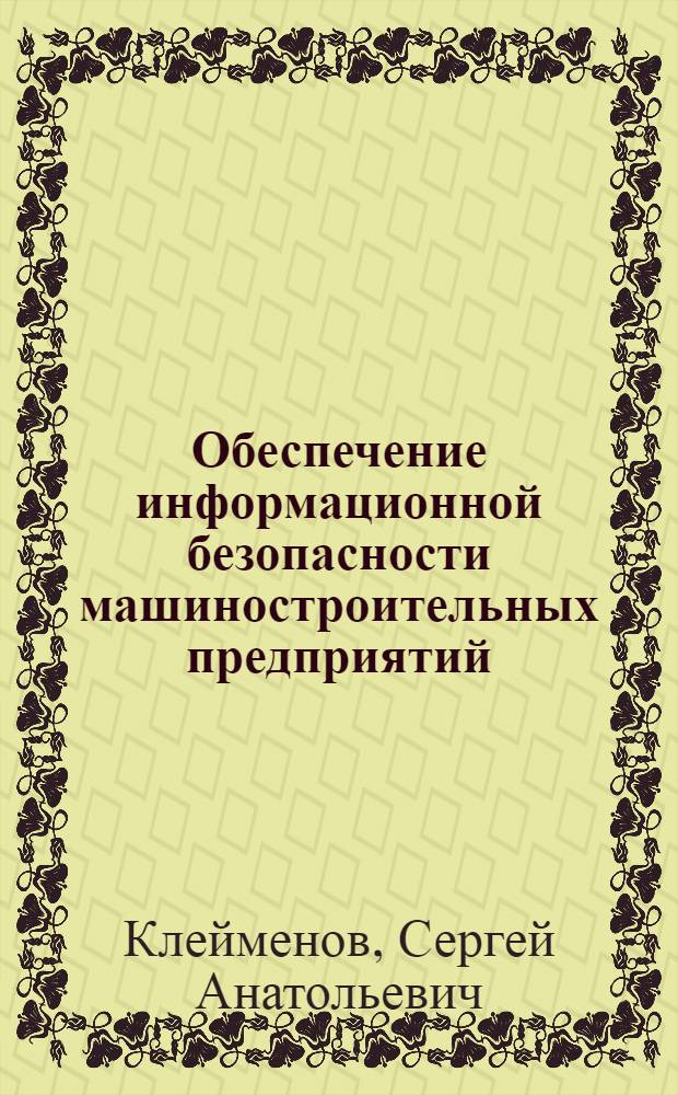 Обеспечение информационной безопасности машиностроительных предприятий : учебник для студентов высших учебных заведений, обучающихся по направлению подготовки: бакалавров и магистров "Технология, оборудование и автоматизация машиностроительных производств", дипломированных специалистов "Конструкторско-технологическое обеспечение машиностроительных производств", "Автоматизированные технологии и призводства"
