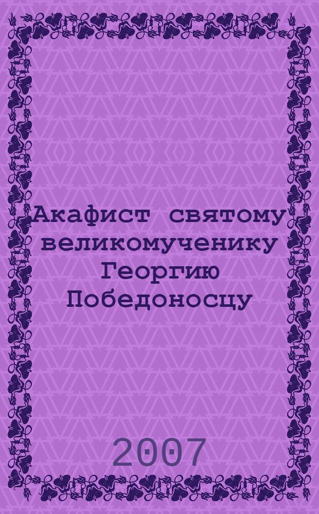 Акафист святому великомученику Георгию Победоносцу : празднование 23 апреля / 6 мая