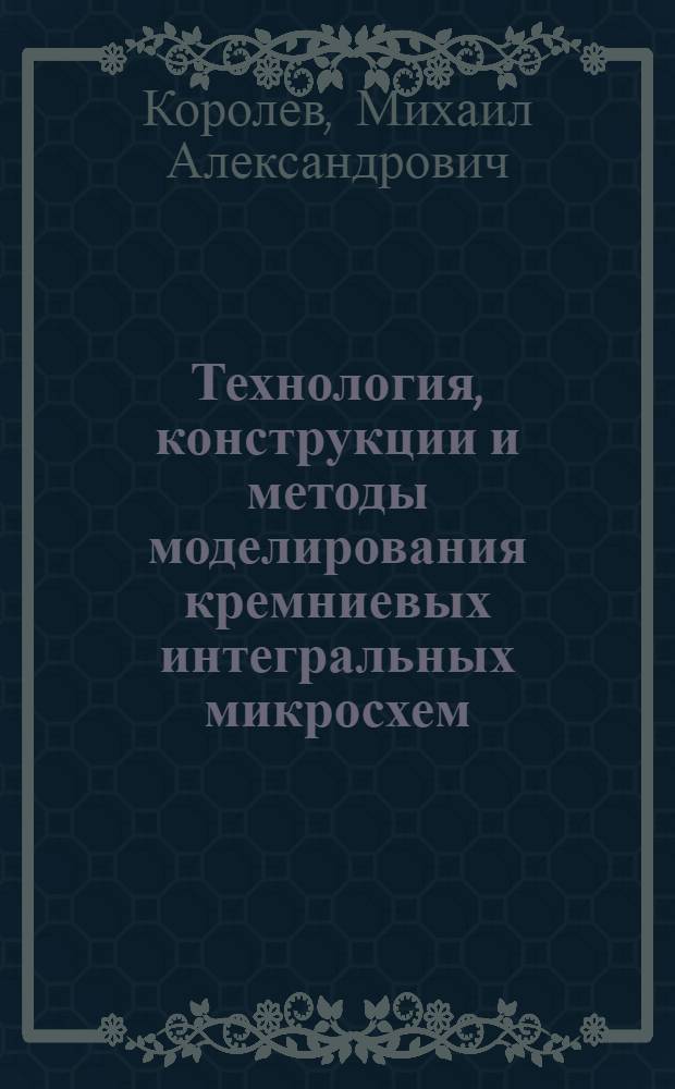 Технология, конструкции и методы моделирования кремниевых интегральных микросхем : учебное пособие для студентов высших учебных заведений, обучающихся по специальности 210104 (200100) "Микроэлектроника и твердотельная электроника" : в 2 ч.