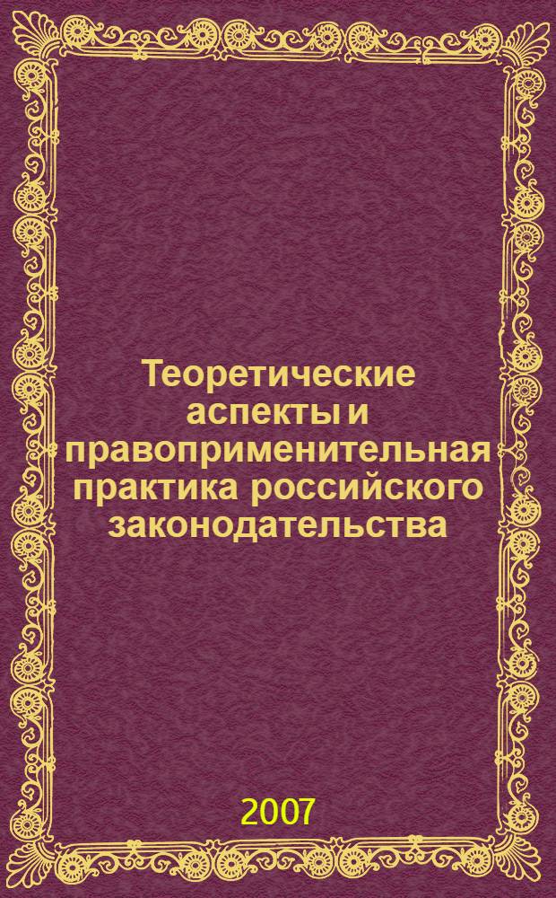 Теоретические аспекты и правоприменительная практика российского законодательства : сборник докладов научно-практической конференции, 12-14 апреля 2007 г