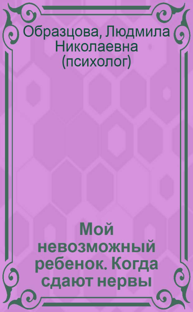 Мой невозможный ребенок. Когда сдают нервы : маленькие подсказки для родителей