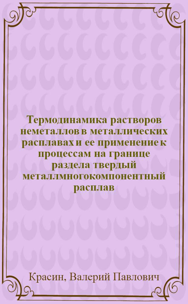 Термодинамика растворов неметаллов в металлических расплавах и ее применение к процессам на границе раздела твердый металлмногокомпонентный расплав : автореферат диссертации на соискание ученой степени д.ф.-м.н. : специальность 01.04.07