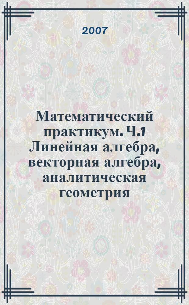 Математический практикум. Ч.1 Линейная алгебра, векторная алгебра, аналитическая геометрия : Учебно-методическое пособие