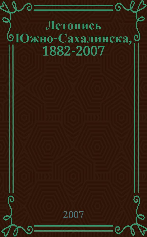 Летопись Южно-Сахалинска, 1882-2007 : история города со времени основания до наших дней. Подробная хронология политических, экономических и культурных событий : географическое положение. Административно-территориальное устройство. Население. Природа. Градостроительство. Достопримечательности. Трудовые коллективы. Город и власть : в исторических документах, фактах, схемах, картах, диаграммах, иллюстрациях