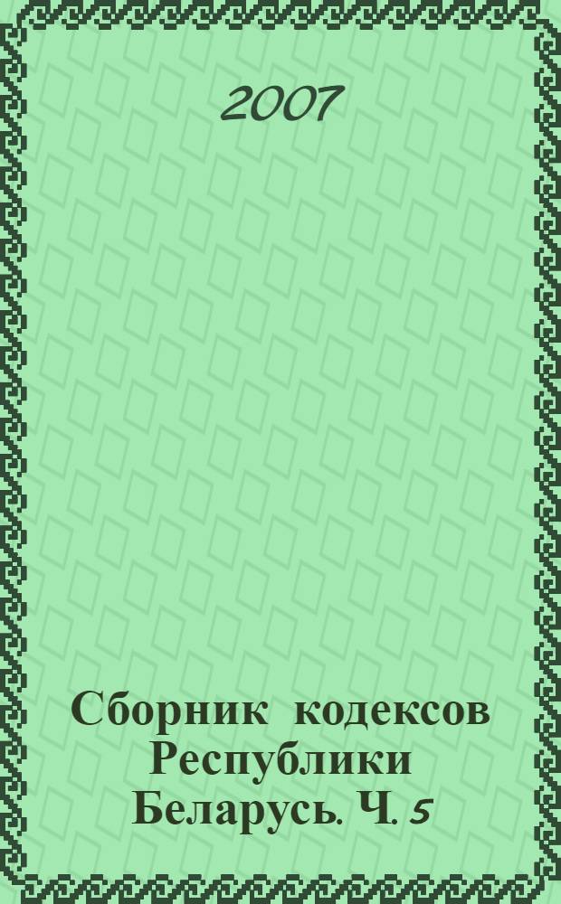 Сборник кодексов Республики Беларусь. Ч. 5 : Кодекс Республики Беларусь о браке и семье ; Жилищный кодекс Республики Беларусь ; Трудовой кодекс Республики Беларусь ; Избирательный кодекс Республики Беларусь