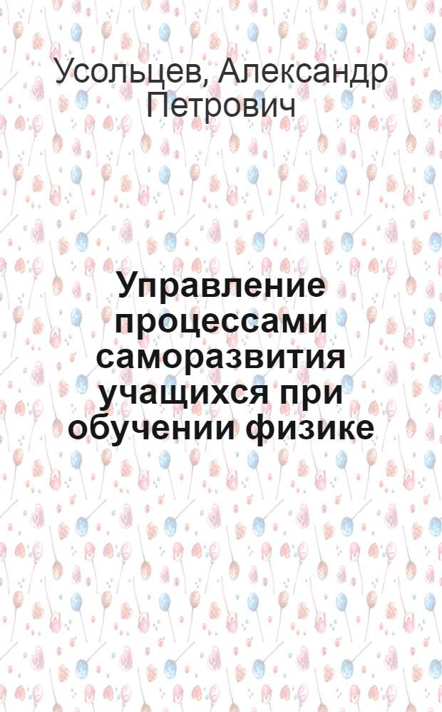 Управление процессами саморазвития учащихся при обучении физике : автореф. дис. на соиск. учен. степ. д-ра пед. наук : специальность 13.00.02 <Теория и методика обучения и воспитания>