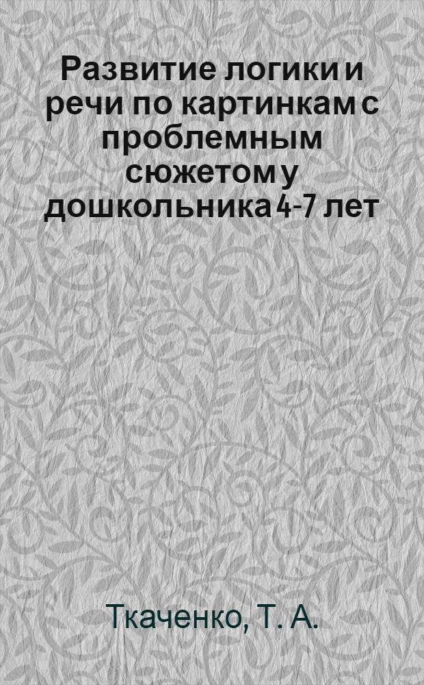 Развитие логики и речи по картинкам с проблемным сюжетом у дошкольника 4-7 лет: Рабочая тетрадь