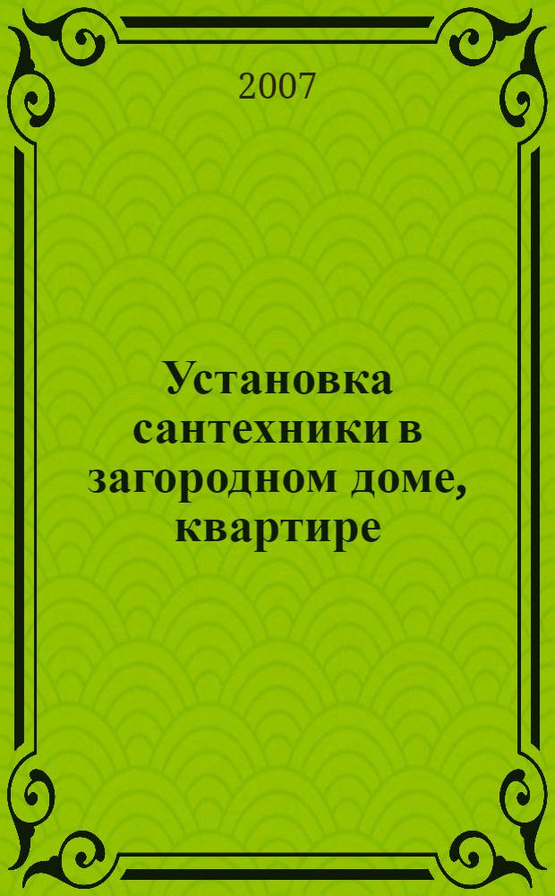 Установка сантехники в загородном доме, квартире : унитазы, умывальники, раковины, гидромассажные ванны, уход, ремонт : практическое руководство : справочник