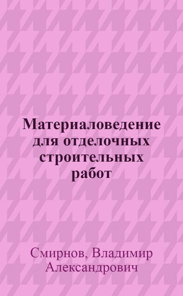 Материаловедение для отделочных строительных работ : учебник : для образовательных учреждений, реализующих программы начального профессионального образования
