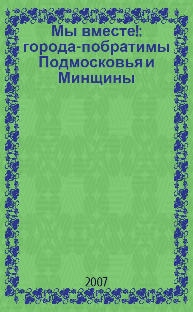 Мы вместе! : города-побратимы Подмосковья и Минщины : информационный проект Министерства по делам печати и информации правительства Московской области и Министерства информации Республики Беларусь