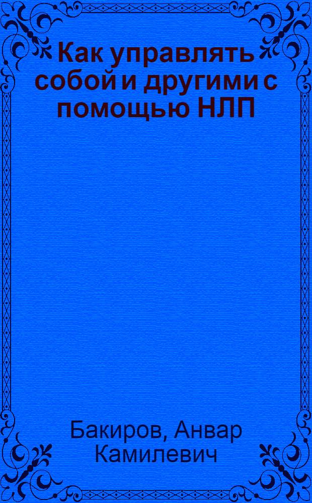 Как управлять собой и другими с помощью НЛП : магия бессознательного, секреты эффективности, стратегия решения проблем, основы разговорного гипноза, моделирование успеха, возможности нашей памяти, искусство договариваться, как сэкономить время и усилия, главный секрет общения