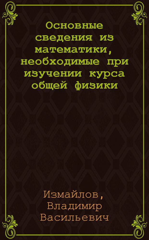 Основные сведения из математики, необходимые при изучении курса общей физики : учебное пособие