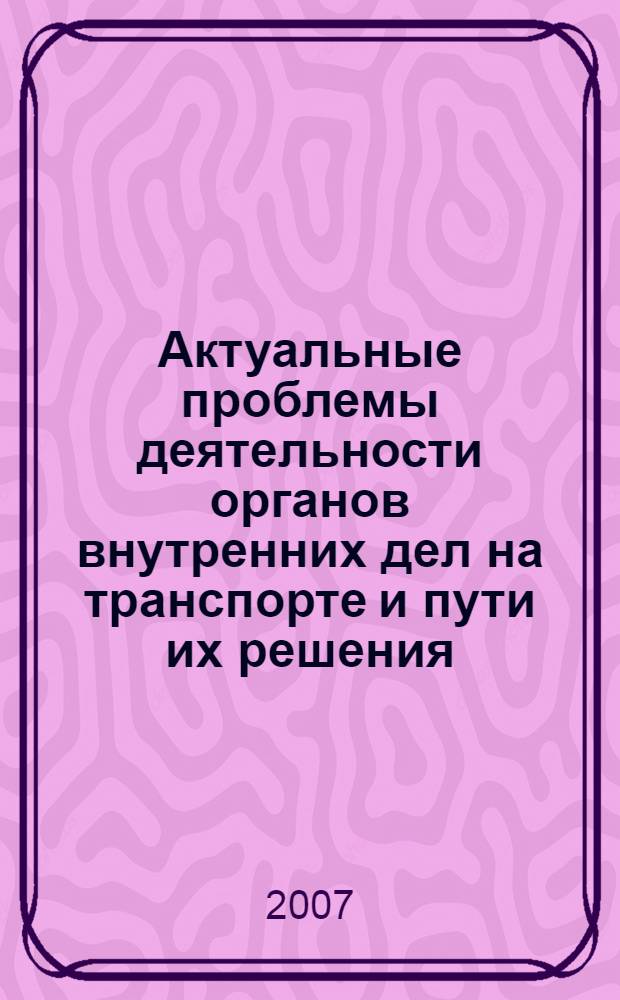 Актуальные проблемы деятельности органов внутренних дел на транспорте и пути их решения : (материалы международной межведомственной научно-практической конференции, 22 сентября 2006 г