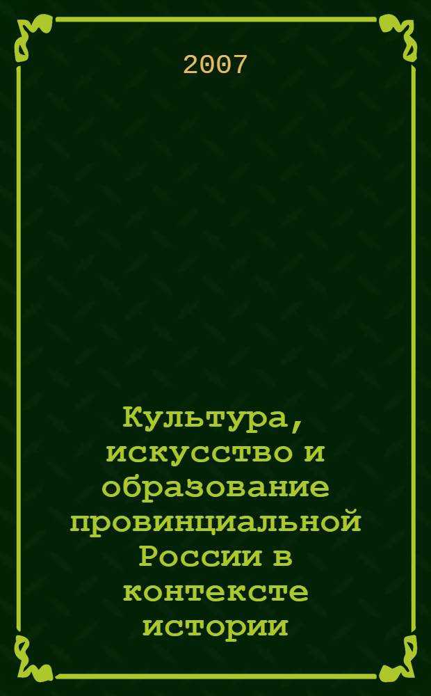 Культура, искусство и образование провинциальной России в контексте истории : материалы Российской научно-практической конференции, (25-27 апреля 2007 г.)
