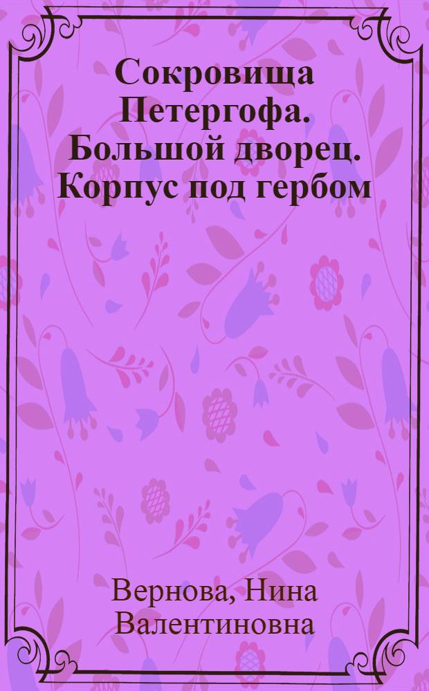 Сокровища Петергофа. Большой дворец. Корпус под гербом : к 300-летию Петергофа, 1705-2005 : авт. идеи и текста Н.В. Вернова