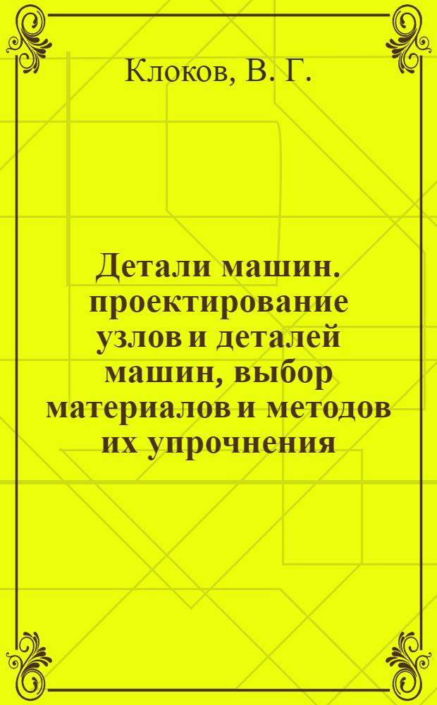 Детали машин. проектирование узлов и деталей машин, выбор материалов и методов их упрочнения. учеб. пособие для выполнения курсового проектирования