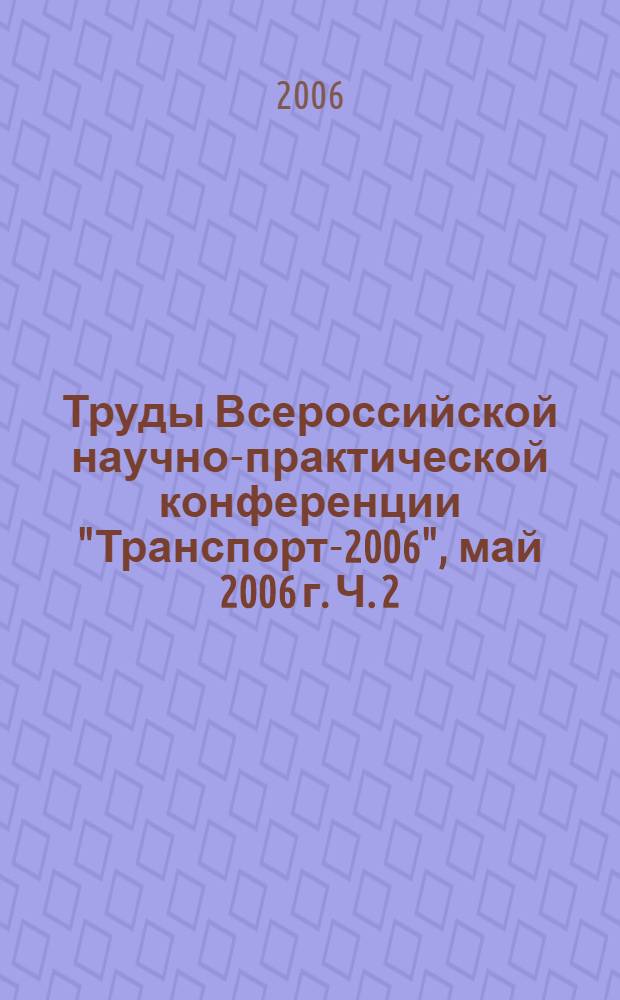 Труды Всероссийской научно-практической конференции "Транспорт-2006", [май 2006 г. Ч. 2